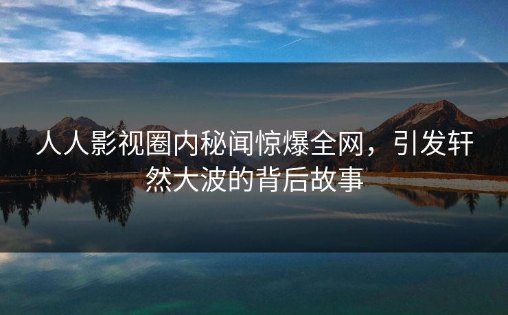 人人影视圈内秘闻惊爆全网，引发轩然大波的背后故事