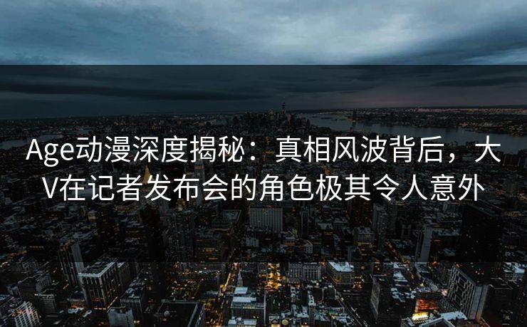 Age动漫深度揭秘：真相风波背后，大V在记者发布会的角色极其令人意外