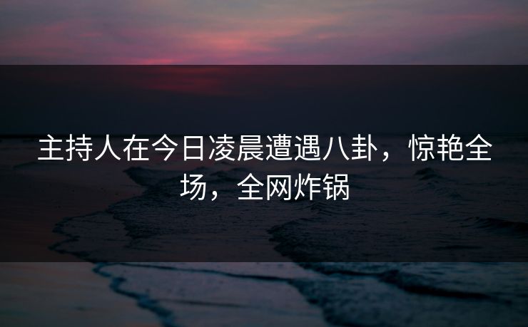 详细阅读:主持人在今日凌晨遭遇八卦,惊艳全场,全网炸锅 主持人在今日凌晨遭遇八卦,惊艳全场,全网炸锅