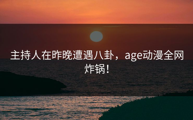 主持人在昨晚遭遇八卦,age动漫全网炸锅!