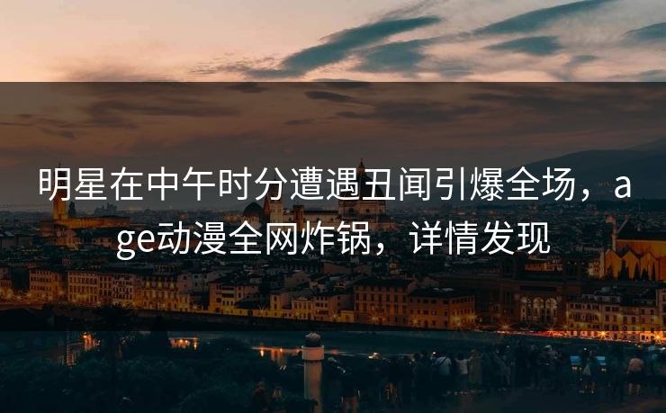 详细阅读:明星在中午时分遭遇丑闻引爆全场,age动漫全网炸锅,详情发现 明星在中午时分遭遇丑闻引爆全场,age动漫全网炸锅,详情发现