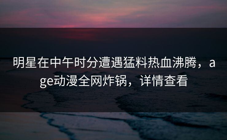 明星在中午时分遭遇猛料热血沸腾，age动漫全网炸锅，详情查看