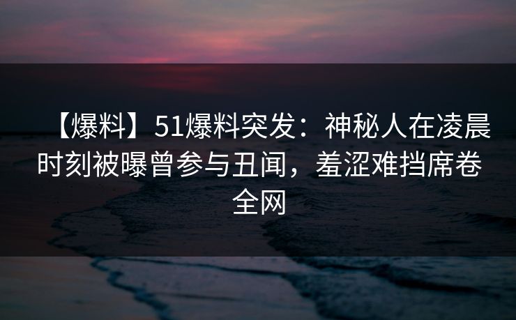 【爆料】51爆料突发：神秘人在凌晨时刻被曝曾参与丑闻，羞涩难挡席卷全网