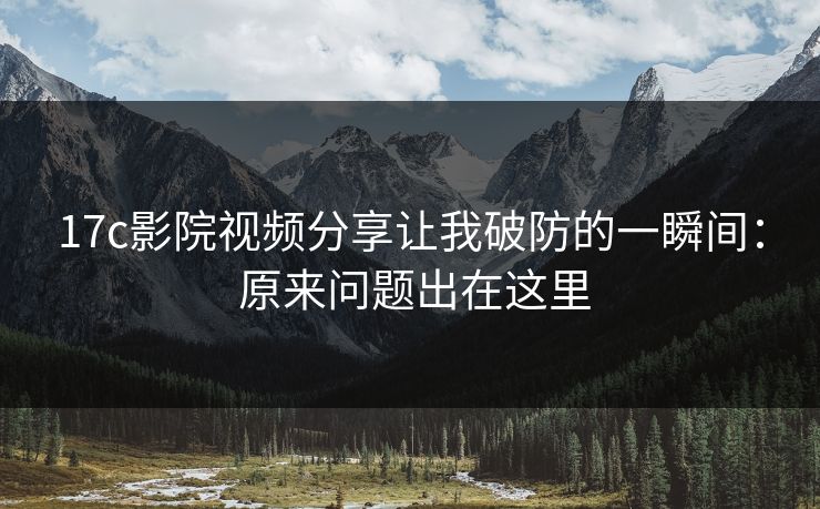 17c影院视频分享让我破防的一瞬间： 原来问题出在这里