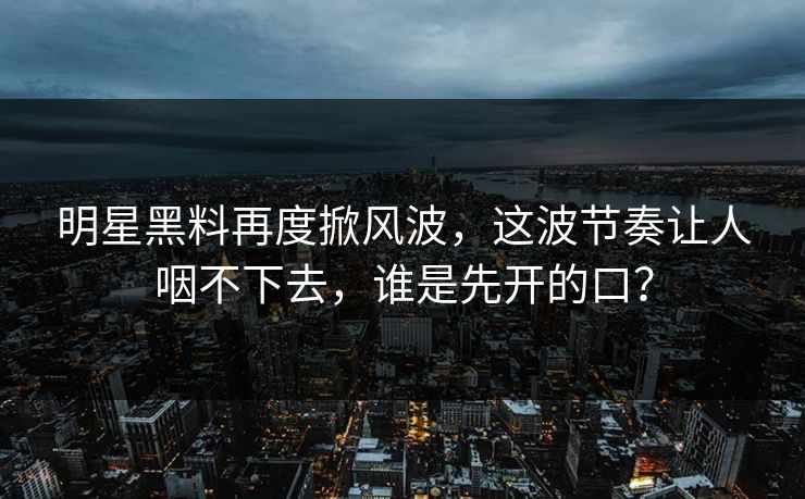 明星黑料再度掀风波，这波节奏让人咽不下去，谁是先开的口？