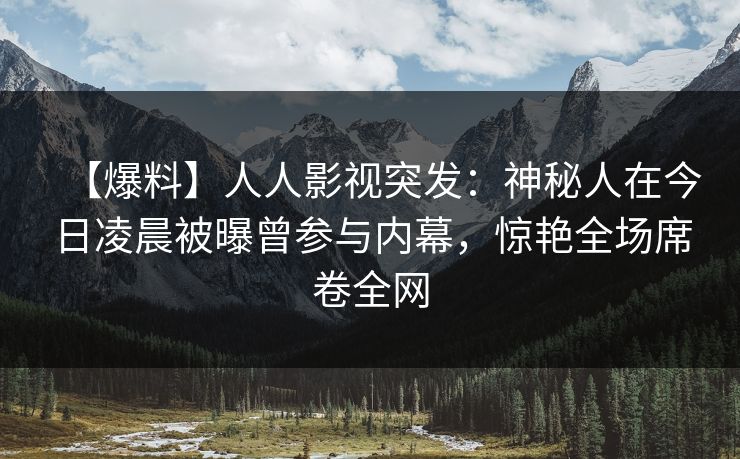 【爆料】人人影视突发：神秘人在今日凌晨被曝曾参与内幕，惊艳全场席卷全网