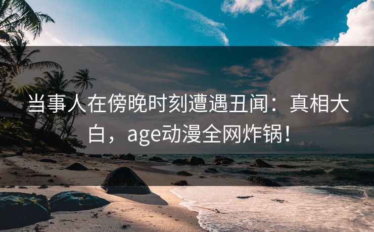 当事人在傍晚时刻遭遇丑闻：真相大白，age动漫全网炸锅！