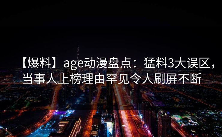 【爆料】age动漫盘点：猛料3大误区，当事人上榜理由罕见令人刷屏不断