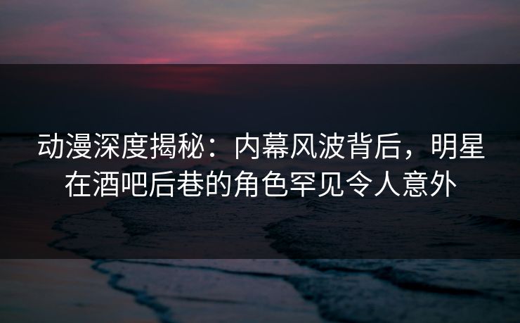 动漫深度揭秘：内幕风波背后，明星在酒吧后巷的角色罕见令人意外