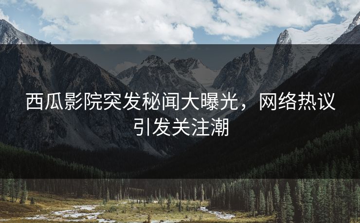 西瓜影院突发秘闻大曝光，网络热议引发关注潮