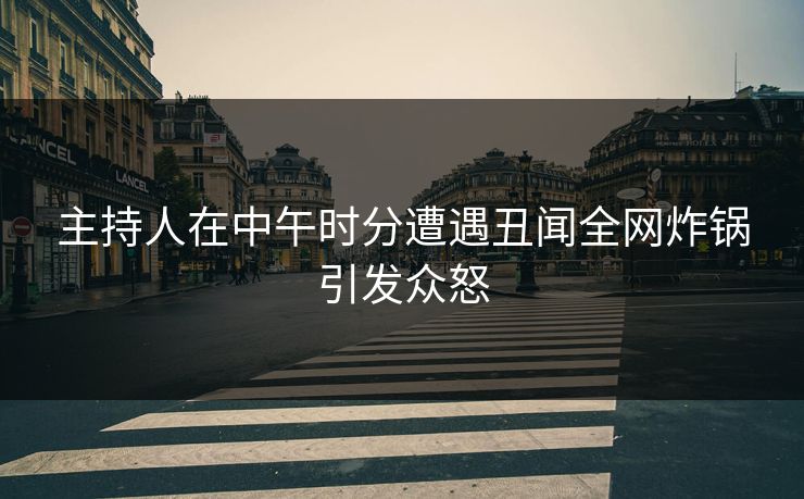 主持人在中午时分遭遇丑闻全网炸锅引发众怒