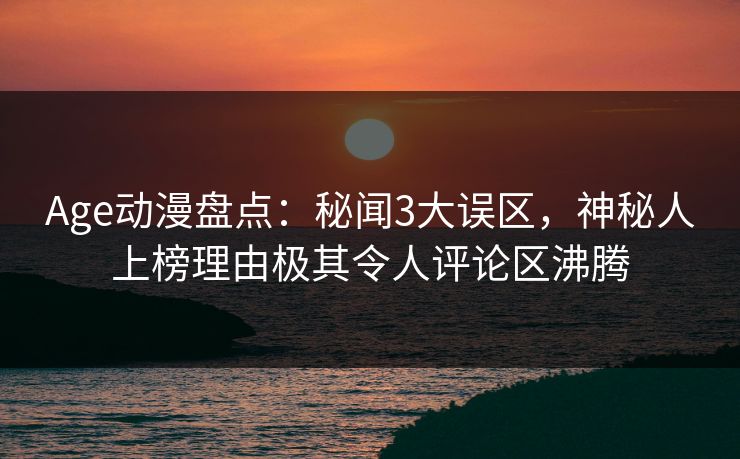 Age动漫盘点：秘闻3大误区，神秘人上榜理由极其令人评论区沸腾