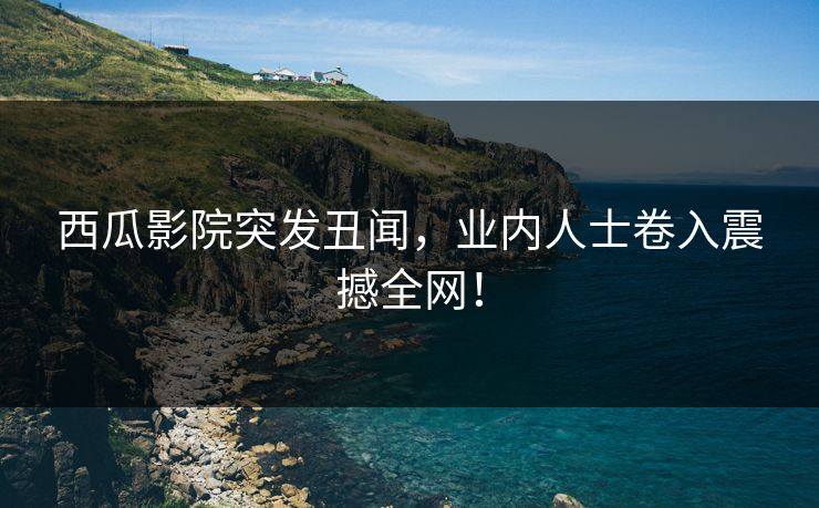 西瓜影院突发丑闻，业内人士卷入震撼全网！