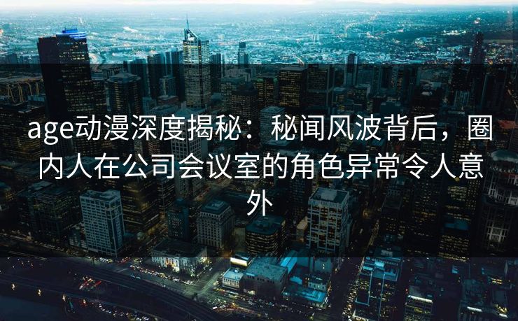 age动漫深度揭秘：秘闻风波背后，圈内人在公司会议室的角色异常令人意外