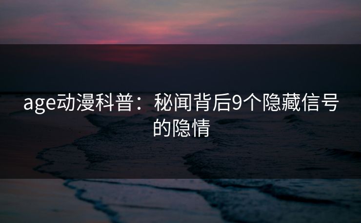 age动漫科普:秘闻背后9个隐藏信号的隐情 age动漫科普:秘闻背后9个隐藏信号的隐情