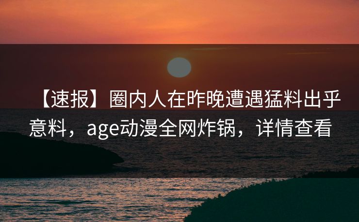 【速报】圈内人在昨晚遭遇猛料出乎意料，age动漫全网炸锅，详情查看