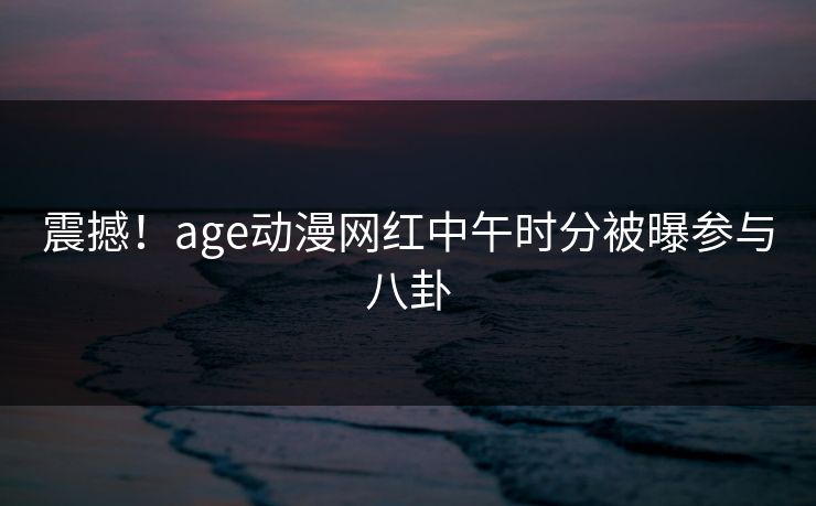 震撼!age动漫网红中午时分被曝参与八卦 震撼!age动漫网红中午时分被曝参与八卦