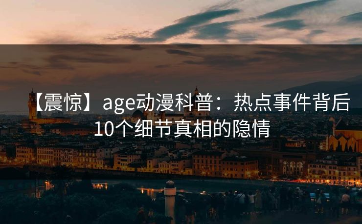 【震惊】age动漫科普:热点事件背后10个细节真相的隐情 【震惊】age动漫科普:热点事件背后10个细节真相的隐情
