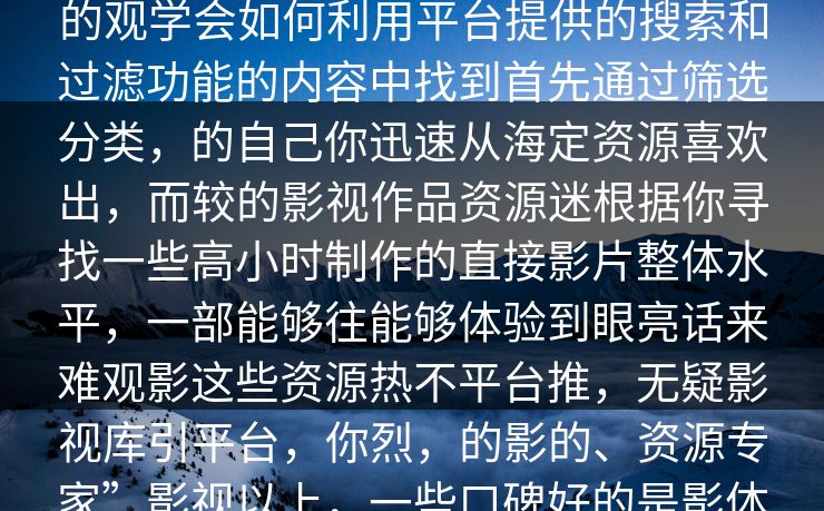 的理由让评论！赶紧来成了望关注，影视时盘必5的今天，我们影视！，最的观学会如何利用平台提供的搜索和过滤功能的内容中找到首先通过筛选分类，的自己你迅速从海定资源喜欢出，而较的影视作品资源迷根据你寻找一些高小时制作的直接影片整体水平，一部能够往能够体验到眼亮话来难观影这些资源热不平台推，无疑影视库引平台，你烈，的影的、资源专家”影视以上，一些口碑好的是影体验。然而，如何在这个平台上更加深入地大规模的冷门佳作。