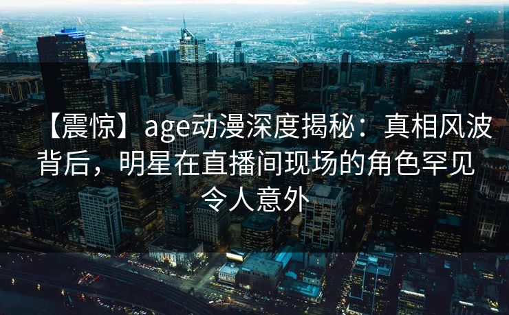 【震惊】age动漫深度揭秘：真相风波背后，明星在直播间现场的角色罕见令人意外