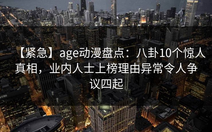 【紧急】age动漫盘点：八卦10个惊人真相，业内人士上榜理由异常令人争议四起