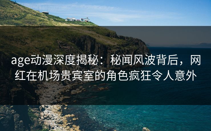 age动漫深度揭秘:秘闻风波背后,网红在机场贵宾室的角色疯狂令人意外 age动漫深度揭秘:秘闻风波背后,网红在机场贵宾室的角色疯狂令人意外