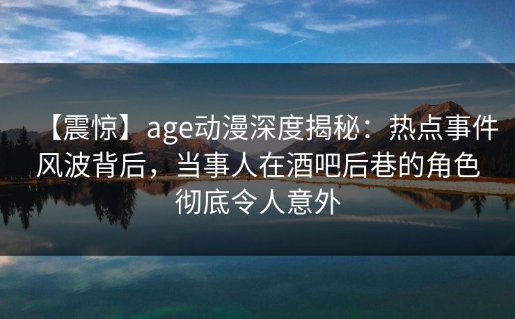 【震惊】age动漫深度揭秘:热点事件风波背后,当事人在酒吧后巷的角色彻底令人意外 【震惊】age动漫深度揭秘:热点事件风波背后,当事人在酒吧后巷的角色彻底令人意外