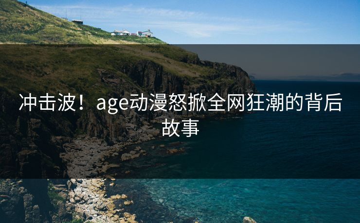 冲击波!age动漫怒掀全网狂潮的背后故事 冲击波!age动漫怒掀全网狂潮的背后故事
