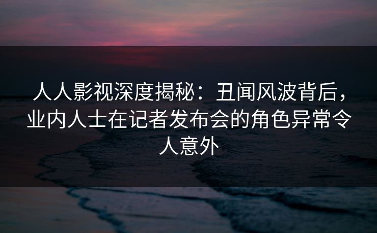 人人影视深度揭秘:丑闻风波背后,业内人士在记者发布会的角色异常令人意外 人人影视深度揭秘:丑闻风波背后,业内人士在记者发布会的角色异常令人意外