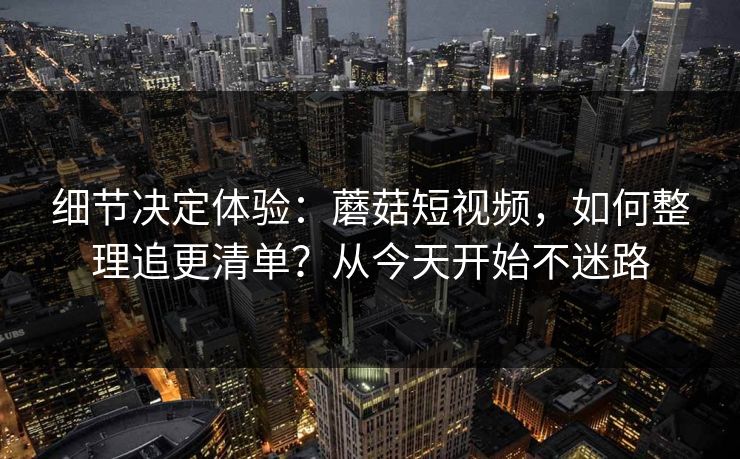 细节决定体验：蘑菇短视频，如何整理追更清单？从今天开始不迷路